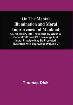 On The Mental Illumination And Moral Improvement Of Mankind Or An Inquiry Into The Means By Which A General Diffusion Of Knowledge And Moral Principle May Be Promoted ; Illustrated With Engravings (Volume V)