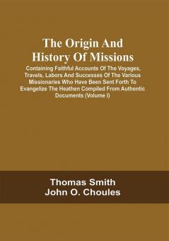 The Origin And History Of Missions: Containing Faithful Accounts Of The Voyages Travels Labors And Successes Of The Various Missionaries Who Have Been Sent Forth To Evangelize The Heathen Compiled From Authentic Documents; Forming A Complete Missionary Repository; Illustrated By Numerous Engravings From Original Drawings Made Expressly For This Work (Volume I)