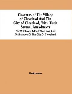 Charters Of The Village Of Cleveland And The City Of Cleveland With Their Several Amendments : To Which Are Added The Laws And Ordinances Of The City Of Cleveland