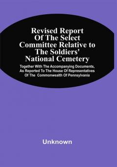 Revised Report Of The Select Committee Relative To The Soldiers' National Cemetery Together With The Accompanying Documents As Reported To The House Of Representatives Of The Commonwealth Of Pennsylvania