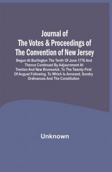 Journal Of The Votes & Proceedings Of The Convention Of New Jersey : Begun At Burlington The Tenth Of June 1776 And Thence Continued By Adjournment At Trenton And New Brunswick To The Twenty-First Of August Following To Which Is Annexed Sundry Ordinances And The Constitution