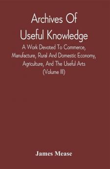 Archives Of Useful Knowledge; A Work Devoted To Commerce Manufacture Rural And Domestic Economy Agriculture And The Useful Arts (Volume Iii)