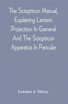 The Sciopticon Manual Explaining Lantern Projection In General And The Sciopticon Apparatus In Paricular; Including Magic Lantern Attachments Experiments Novelties Colored And Photo-Transparencies Mechanical Movements Etc.