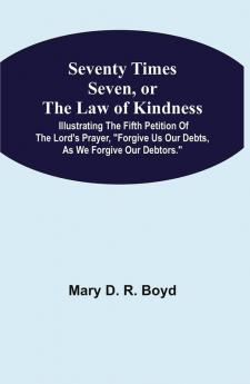 Seventy Times Seven Or The Law Of Kindness : Illustrating The Fifth Petition Of The Lord'S Prayer Forgive Us Our Debts As We Forgive Our Debtors.