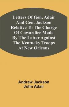 Letters Of Gen. Adair And Gen. Jackson Relative To The Charge Of Cowardice Made By The Latter Against The Kentucky Troops At New Orleans