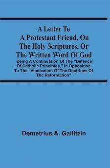 A Letter To A Protestant Friend On The Holy Scriptures Or The Written Word Of God : Being A Continuation Of The Defence Of Catholic Principles In Opposition To The Vindication Of The Doctrines Of The Reformation