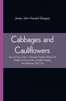 Cabbages and Cauliflowers: How to Grow Them A Practical Treatise Giving Full Details On Every PointIncluding Keeping And Marketing The Crop