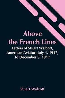 Above The French Lines; Letters Of Stuart Walcott American Aviator: July 4 1917 To December 8 1917