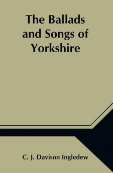 The Ballads and Songs of Yorkshire; Transcribed from Private Manuscripts Rare Broadsides and Scarce Publications; with Notes and a Glossary