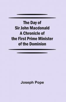 The Day of Sir John Macdonald A Chronicle of the First Prime Minister of the Dominion