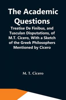 The Academic Questions; Treatise De Finibus And Tusculan Disputations Of M.T. Cicero With A Sketch Of The Greek Philosophers Mentioned By Cicero