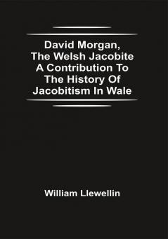 David Morgan The Welsh Jacobite A Contribution To The History Of Jacobitism In Wale