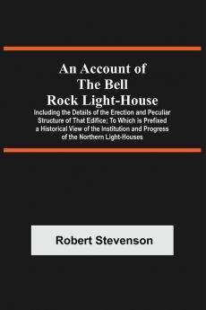 An Account Of The Bell Rock Light-House; Including The Details Of The Erection And Peculiar Structure Of That Edifice; To Which Is Prefixed A Historical View Of The Institution And Progress Of The Northern Light-Houses