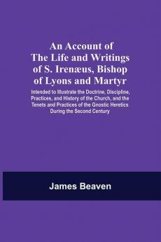 An Account Of The Life And Writings Of S. Irenæus Bishop Of Lyons And Martyr; Intended To Illustrate The Doctrine Discipline Practices And History Of The Church And The Tenets And Practices Of The Gnostic Heretics During The Second Century