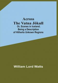 Across The Vatna Jökull; Or Scenes In Iceland; Being A Description Of Hitherto Unkown Regions