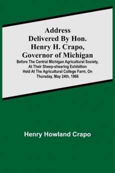 Address delivered by Hon. Henry H. Crapo Governor of Michigan before the Central Michigan Agricultural Society at their Sheep-shearing Exhibition held at the Agricultural College Farm on Thursday May 24th 1866