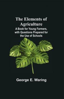 The Elements of Agriculture; A Book for Young Farmers with Questions Prepared for the Use of Schools