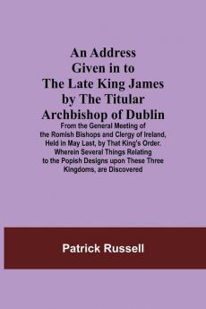 An Address Given in to the Late King James by the Titular Archbishop of Dublin; From the General Meeting of the Romish Bishops and Clergy of Ireland Held in May Last by That King's Order. Wherein Several Things Relating to the Popish Designs upon These