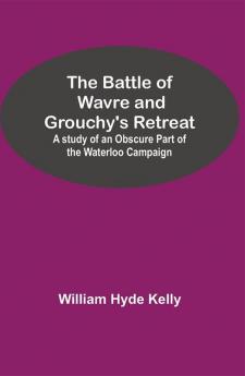 The Battle of Wavre and Grouchy's Retreat; A study of an Obscure Part of the Waterloo Campaign