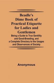 Beadle's Dime Book of Practical Etiquette for Ladies and Gentlemen; Being a Guide to True Gentility and Good-Breeding and a Complete Directory to the Usages and Observances of Society