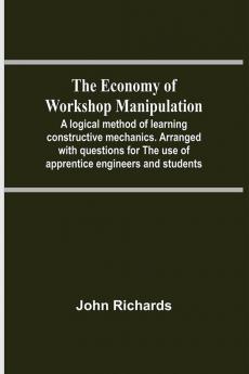 The Economy Of Workshop Manipulation; A Logical Method Of Learning Constructive Mechanics. Arranged With Questions For The Use Of Apprentice Engineers And Students