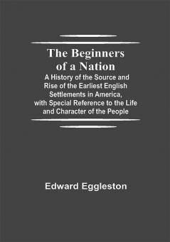 The Beginners of a Nation; A History of the Source and Rise of the Earliest English Settlements in America with Special Reference to the Life and Character of the People