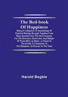 The Bed-Book of Happiness; Being a colligation or assemblage of cheerful writings brought together from many quarters into this one compass for the diversion distraction and delight of those who lie abed—a friend to the invalid a companion to the sleepless an excuse to the tired