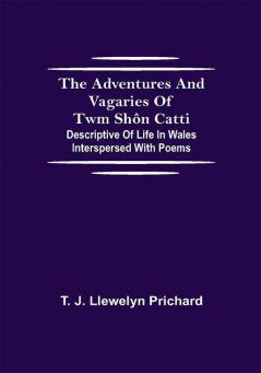 The Adventures and Vagaries of Twm Shôn Catti; Descriptive of Life in Wales: Interspersed with Poems