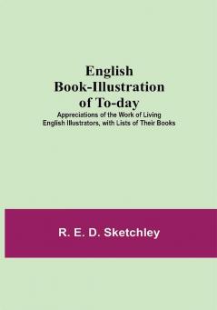 English Book-Illustration Of To-Day; Appreciations Of The Work Of Living English Illustrators With Lists Of Their Books