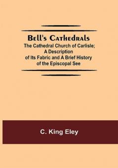 Bell'S Cathedrals; The Cathedral Church Of Carlisle; A Description Of Its Fabric And A Brief History Of The Episcopal See