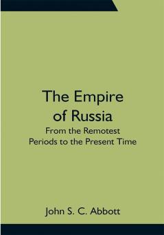 The Empire of Russia: From the Remotest Periods to the Present Time