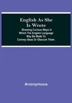 English As She Is Wrote; Showing Curious Ways In Which The English Language May Be Made To Convey Ideas Or Obscure Them.