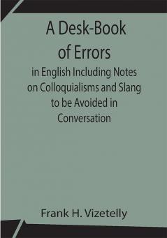 A Desk-Book of Errors in English Including Notes on Colloquialisms and Slang to be Avoided in Conversation