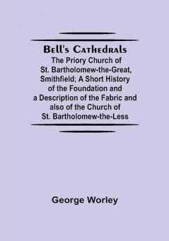 Bell'S Cathedrals; The Priory Church Of St. Bartholomew-The-Great Smithfield; A Short History Of The Foundation And A Description Of The Fabric And Also Of The Church Of St. Bartholomew-The-Less