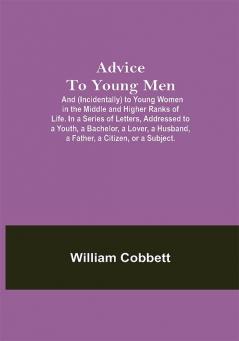 Advice To Young Men; And (Incidentally) To Young Women In The Middle And Higher Ranks Of Life. In A Series Of Letters Addressed To A Youth A Bachelor A Lover A Husband A Father A Citizen Or A Subject.