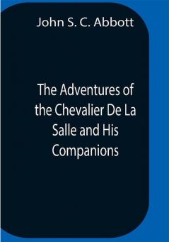 The Adventures Of The Chevalier De La Salle And His Companions In Their Explorations Of The Prairies Forests Lakes And Rivers Of The New World And Their Interviews With The Savage Tribes Two Hundred Years Ago