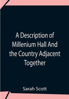 A Description Of Millenium Hall And The Country Adjacent Together With The Characters Of The Inhabitants And Such Historical Anecdotes And Reflections As May Excite In The Reader Proper Sentiments Of Humanity And Lead The Mind To The Love Of Virtue