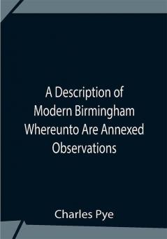 A Description Of Modern Birmingham Whereunto Are Annexed Observations Made During An Excursion Round The Town In The Summer Of 1818 Including Warwick And Leamington