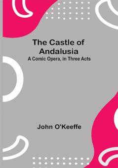 The Castle Of Andalusia; A Comic Opera In Three Acts