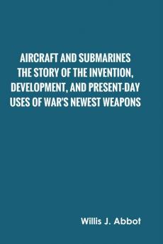 Aircraft and Submarines The Story of the Invention Development and Present-Day Uses of War's Newest Weapons