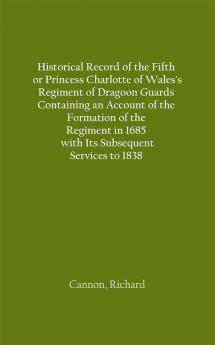 Historical Record of the Fifth or Princess Charlotte of Wales's Regiment of Dragoon Guards Containing an Account of the Formation of the Regiment in 1685; with Its Subsequent Services to 1838