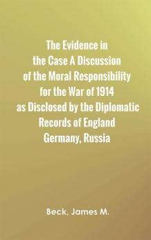 The Evidence in the Case A Discussion of the Moral Responsibility for the War of 1914 as Disclosed by the Diplomatic Records of England Germany Russia