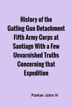 History of the Gatling Gun Detachment Fifth Army Corps at Santiago With a Few Unvarnished Truths Concerning that Expedition