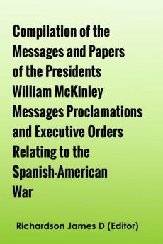 Compilation of the Messages and Papers of the Presidents William McKinley Messages Proclamations and Executive Orders Relating to the Spanish-American War