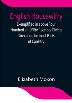 English Housewifry; Exemplified in above Four Hundred and Fifty Receipts Giving Directions for most Parts of Cookery