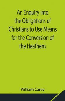 An Enquiry Into The Obligations Of Christians To Use Means For The Conversion Of The Heathens; In Which The Religious State Of The Different Nations Of The World The Success Of Former Undertakings And The Practicability Of Further Undertakings Are Considered