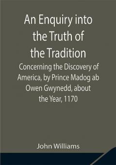 An Enquiry into the Truth of the Tradition Concerning the Discovery of America by Prince Madog ab Owen Gwynedd about the Year 1170