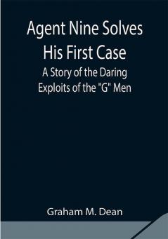 Agent Nine Solves His First Case: A Story of the Daring Exploits of the G Men