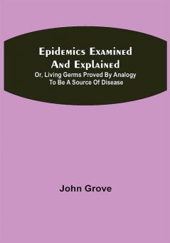 Epidemics Examined and Explained: or Living Germs Proved by Analogy to be a Source of Disease