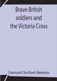 Brave British soldiers and the Victoria Cross; A general account of the regiments and men of the British Army and stories of the brave deeds which won the prize for valour